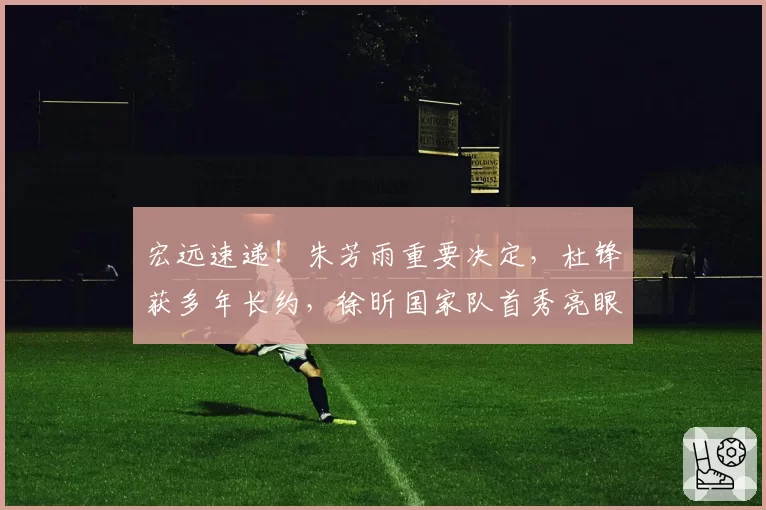 宏远速递!朱芳雨重要决定,杜锋获多年长约,徐昕国家队首秀亮眼