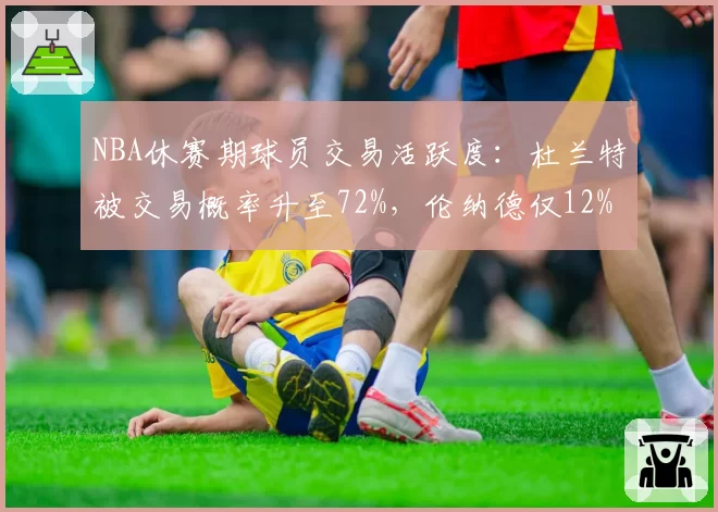 NBA休赛期球员交易活跃度：杜兰特被交易概率升至72%，伦纳德仅12%