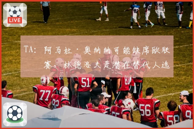 TA：阿马杜·奥纳纳可能缺席欧联决赛，林德洛夫是潜在替代人选