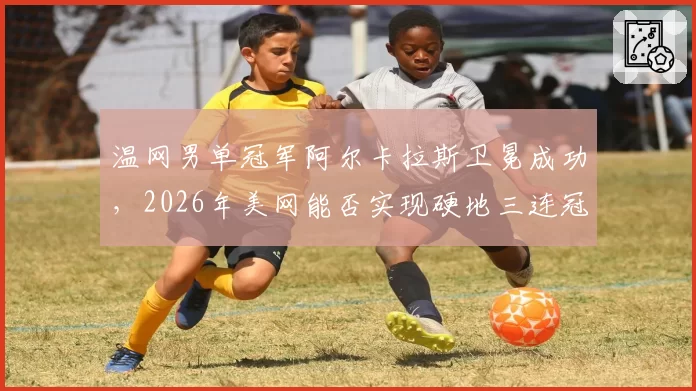 温网男单冠军阿尔卡拉斯卫冕成功，2026年美网能否实现硬地三连冠？