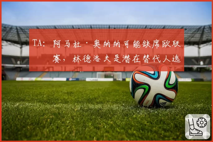 TA:阿马杜·奥纳纳可能缺席欧联决赛,林德洛夫是潜在替代人选