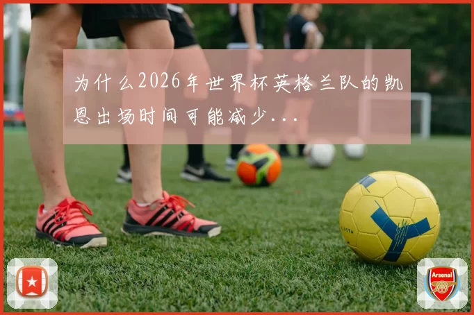 为什么2026年世界杯英格兰队的凯恩出场时间可能减少...