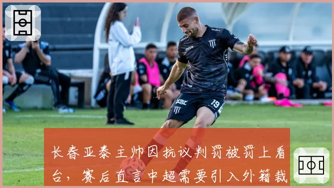 长春亚泰主帅因抗议判罚被罚上看台，赛后直言中超需要引入外籍裁判