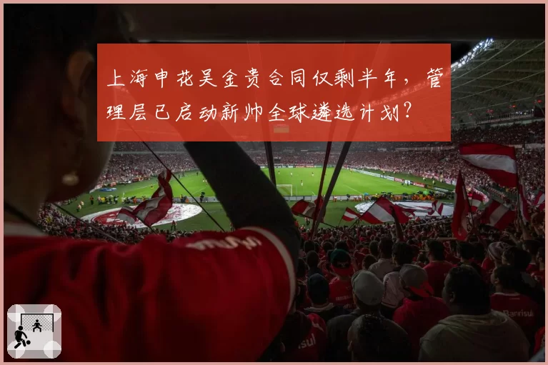 上海申花吴金贵合同仅剩半年，管理层已启动新帅全球遴选计划？