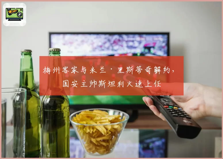 梅州客家与米兰·里斯蒂奇解约，前国安主帅斯坦利火速上任
