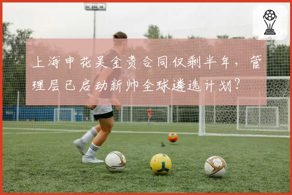 上海申花吴金贵合同仅剩半年，管理层已启动新帅全球遴选计划？