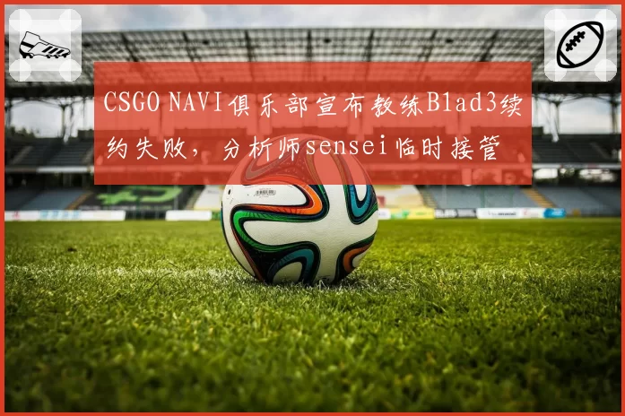 CSGO NAVI俱乐部宣布教练B1ad3续约失败,分析师sensei临时接管