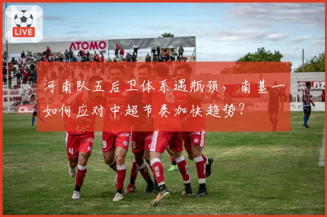 河南队五后卫体系遇瓶颈,南基一如何应对中超节奏加快趋势?