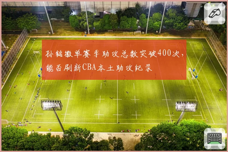 孙铭徽单赛季助攻总数突破400次，能否刷新CBA本土助攻纪录