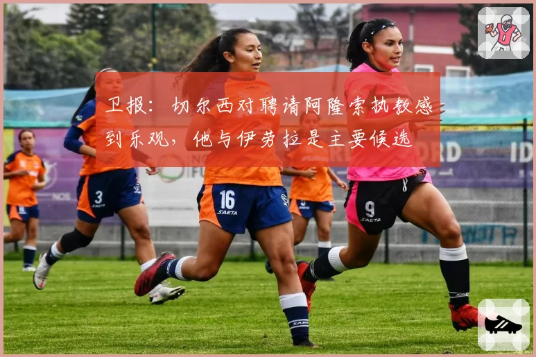 卫报:切尔西对聘请阿隆索执教感到乐观,他与伊劳拉是主要候选
