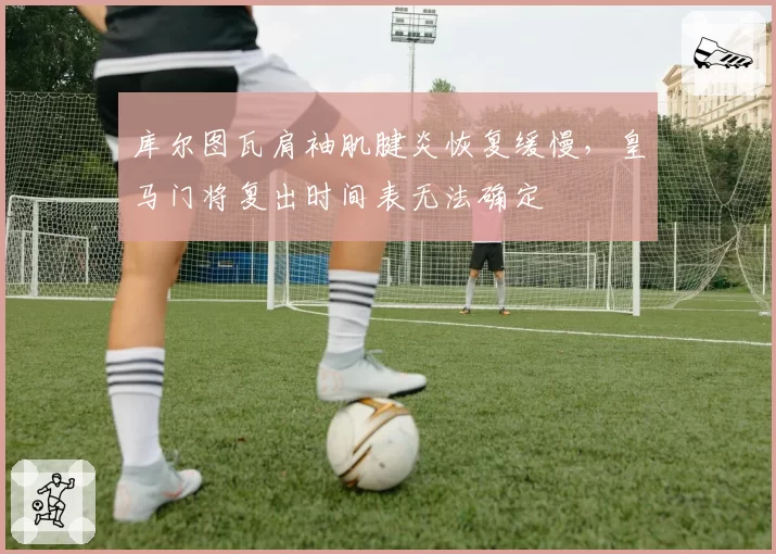 库尔图瓦肩袖肌腱炎恢复缓慢，皇马门将复出时间表无法确定