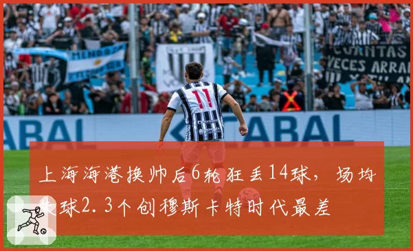 上海海港换帅后6轮狂丢14球，场均失球2.3个创穆斯卡特时代最差
