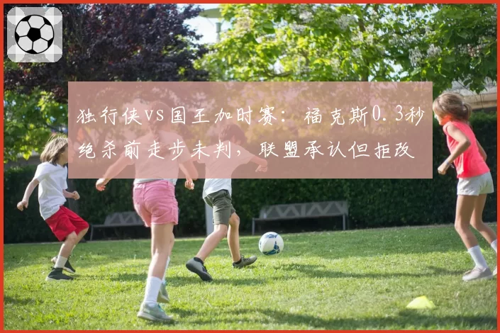 独行侠vs国王加时赛:福克斯0.3秒绝杀前走步未判,联盟承认但拒改结果