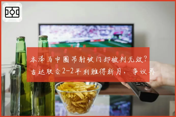 本泽马中圈吊射破门却被判无效?吉达联合2-2平利雅得新月,争议再起