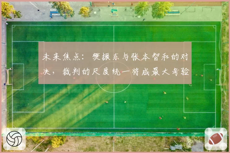 未来焦点:樊振东与张本智和的对决,裁判的尺度统一将成最大考验?