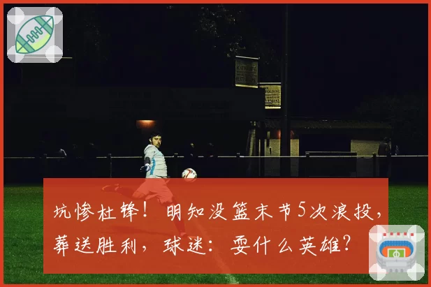 坑惨杜锋！明知没篮末节5次浪投，葬送胜利，球迷：耍什么英雄？