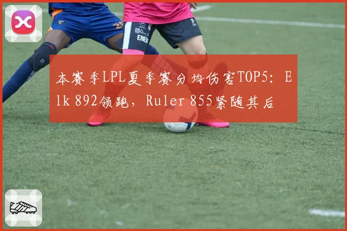 本赛季LPL夏季赛分均伤害TOP5:Elk 892领跑,Ruler 855紧随其后
