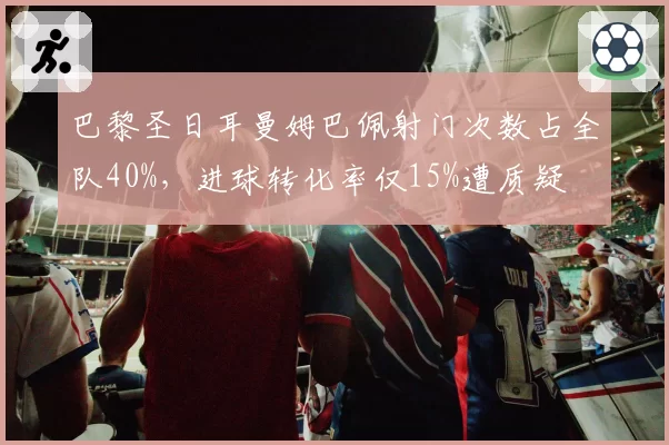 巴黎圣日耳曼姆巴佩射门次数占全队40%，进球转化率仅15%遭质疑