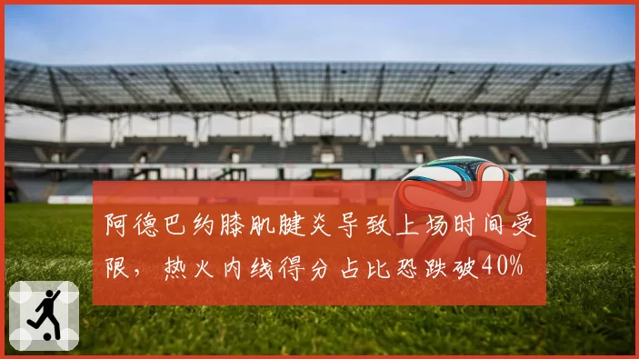阿德巴约膝肌腱炎导致上场时间受限,热火内线得分占比恐跌破40%