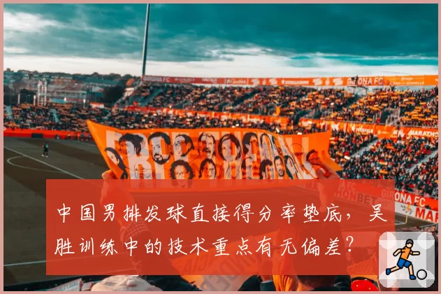 中国男排发球直接得分率垫底，吴胜训练中的技术重点有无偏差？