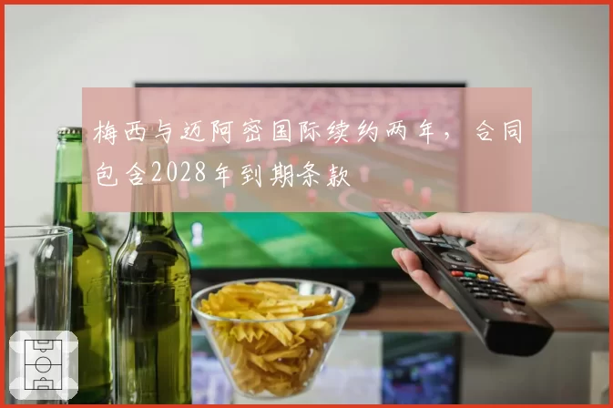 梅西与迈阿密国际续约两年,合同包含2028年到期条款