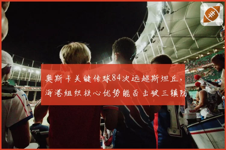 奥斯卡关键传球84次远超斯坦丘，海港组织核心优势能否击破三镇防线？