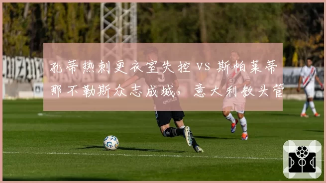 孔蒂热刺更衣室失控 vs 斯帕莱蒂那不勒斯众志成城，意大利教头管理哲学大相径庭