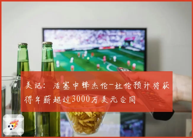 美记：活塞中锋杰伦-杜伦预计将获得年薪超过3000万美元合同