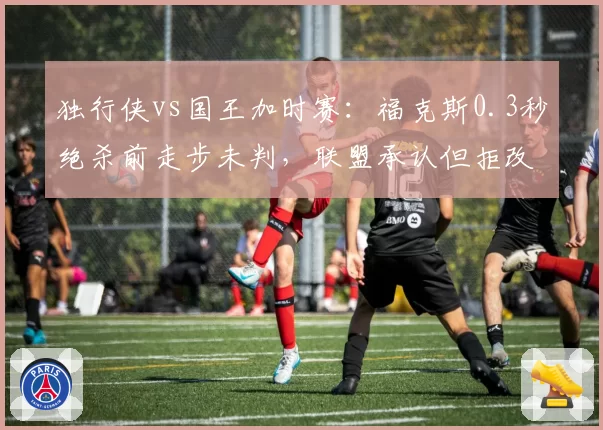 独行侠vs国王加时赛:福克斯0.3秒绝杀前走步未判,联盟承认但拒改结果
