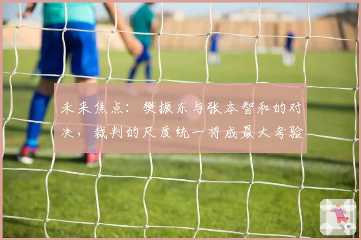 未来焦点：樊振东与张本智和的对决，裁判的尺度统一将成最大考验？