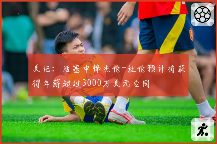 美记:活塞中锋杰伦-杜伦预计将获得年薪超过3000万美元合同