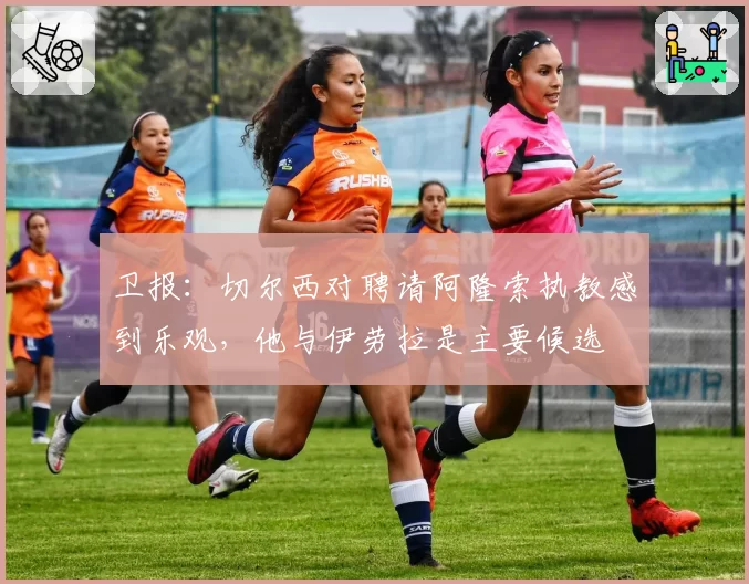 卫报：切尔西对聘请阿隆索执教感到乐观，他与伊劳拉是主要候选