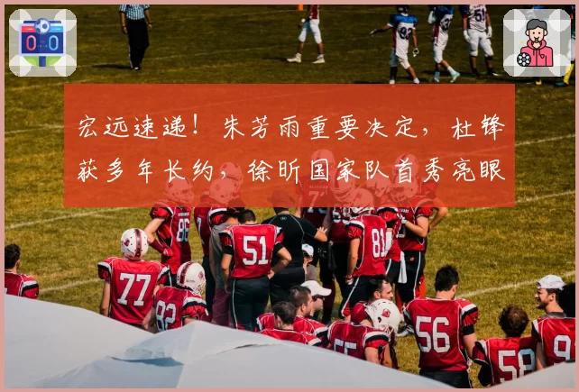 宏远速递!朱芳雨重要决定,杜锋获多年长约,徐昕国家队首秀亮眼