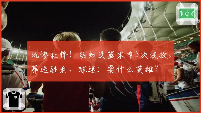 坑惨杜锋！明知没篮末节5次浪投，葬送胜利，球迷：耍什么英雄？