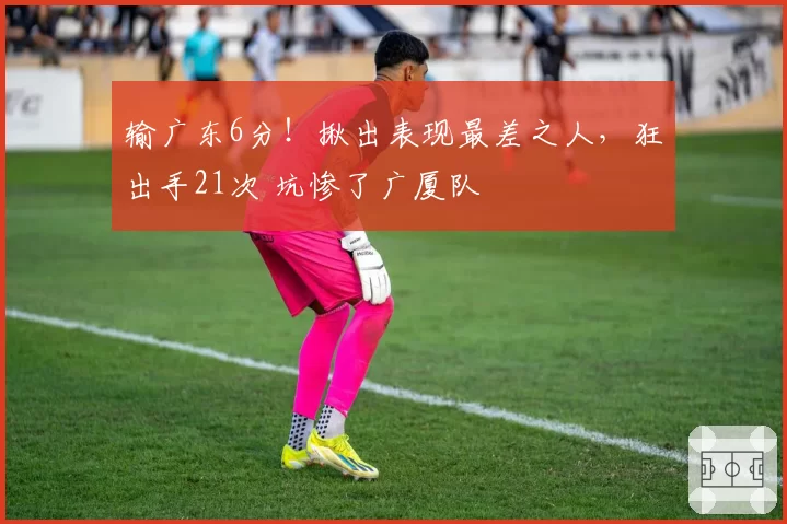 输广东6分！揪出表现最差之人，狂出手21次 坑惨了广厦队