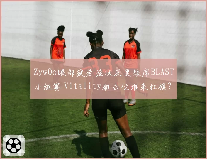 ZywOo眼部疲劳症状反复缺席BLAST小组赛 Vitality狙击位谁来扛旗？