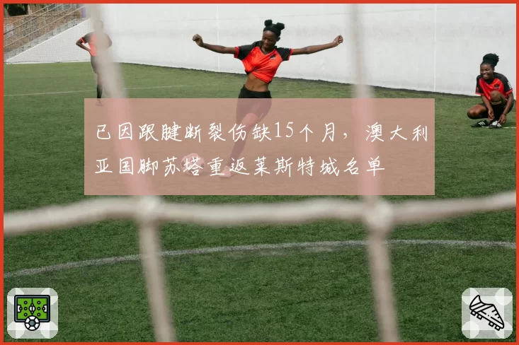 已因跟腱断裂伤缺15个月，澳大利亚国脚苏塔重返莱斯特城名单