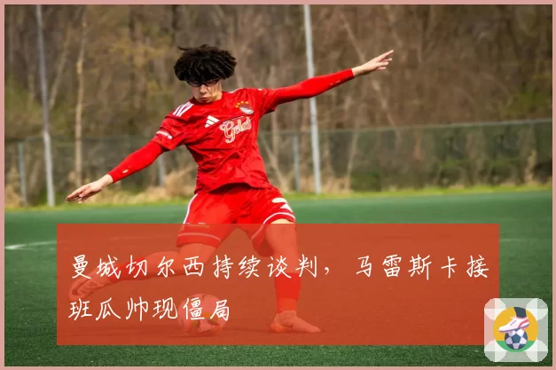 曼城切尔西持续谈判,马雷斯卡接班瓜帅现僵局