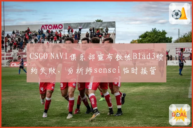 CSGO NAVI俱乐部宣布教练B1ad3续约失败,分析师sensei临时接管