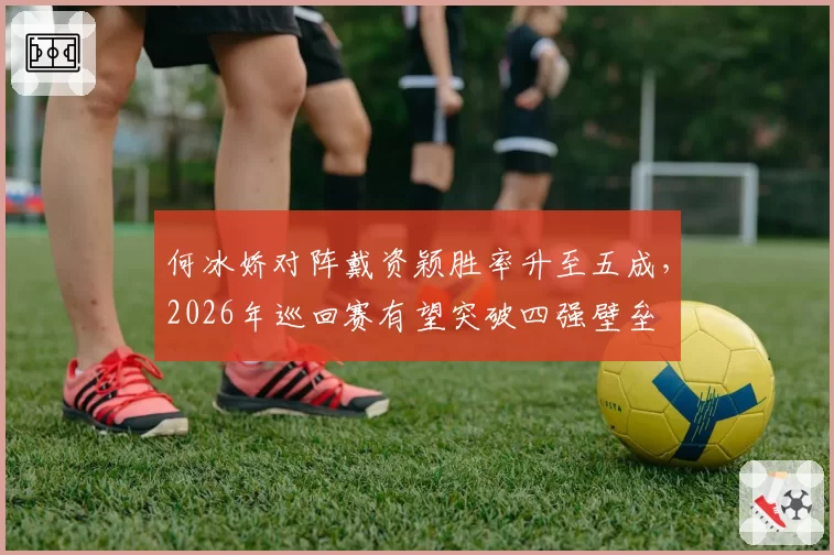 何冰娇对阵戴资颖胜率升至五成，2026年巡回赛有望突破四强壁垒