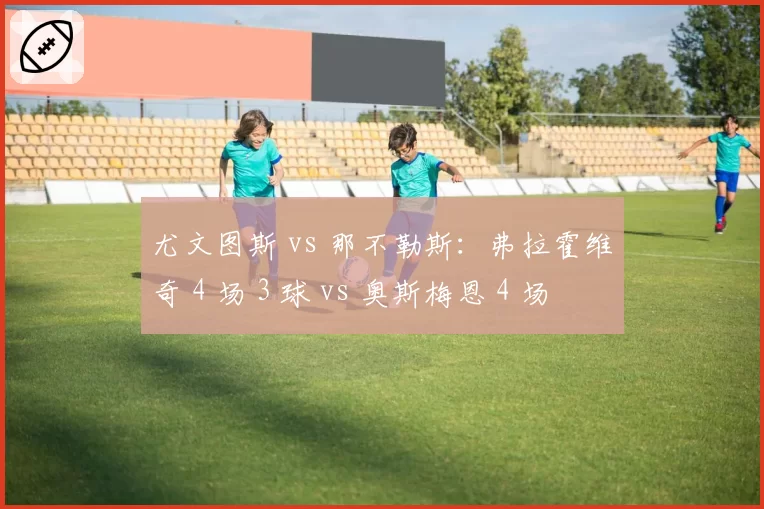 尤文图斯 vs 那不勒斯:弗拉霍维奇 4 场 3 球 vs 奥斯梅恩 4 场 2 球,意甲锋线新旧势力的直接对话