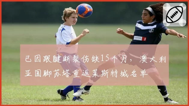已因跟腱断裂伤缺15个月，澳大利亚国脚苏塔重返莱斯特城名单