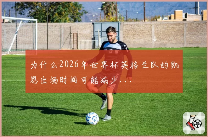 为什么2026年世界杯英格兰队的凯恩出场时间可能减少...