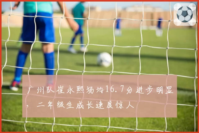 广州队崔永熙场均16.7分进步明显,二年级生成长速度惊人