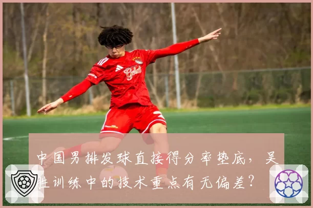 中国男排发球直接得分率垫底，吴胜训练中的技术重点有无偏差？