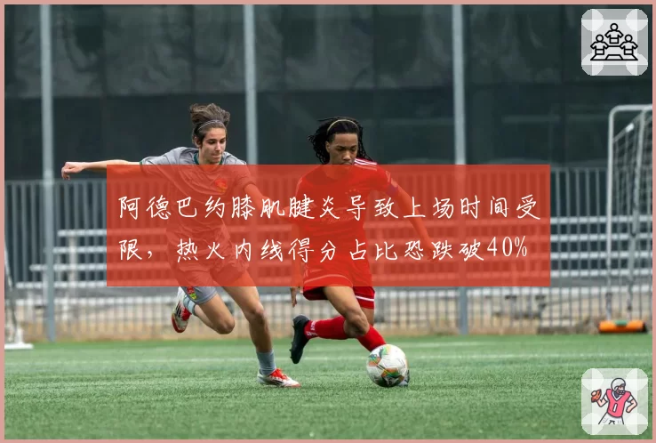 阿德巴约膝肌腱炎导致上场时间受限,热火内线得分占比恐跌破40%