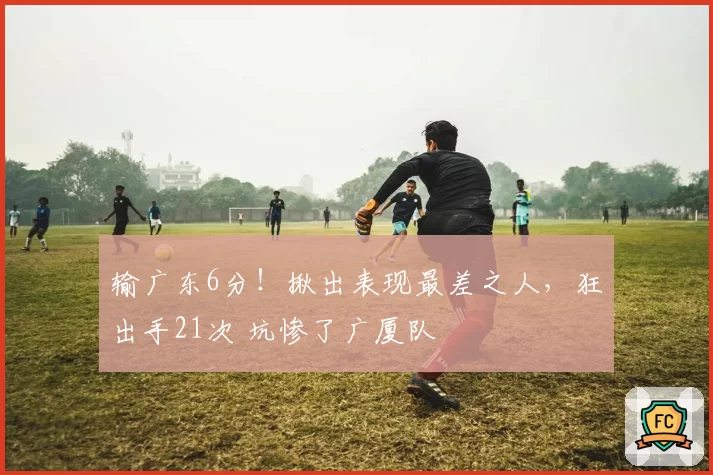 输广东6分!揪出表现最差之人,狂出手21次 坑惨了广厦队