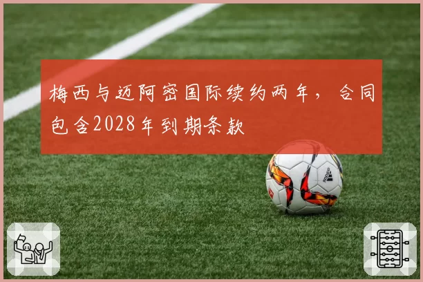 梅西与迈阿密国际续约两年,合同包含2028年到期条款