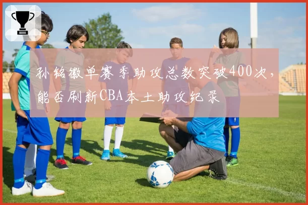 孙铭徽单赛季助攻总数突破400次，能否刷新CBA本土助攻纪录