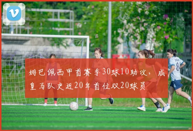 姆巴佩西甲首赛季30球10助攻，成皇马队史近20年首位双20球员